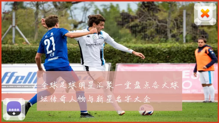 全球足球明星汇聚一堂盘点各大球坛传奇人物与新星名字大全