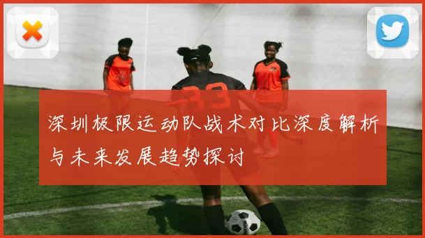 深圳极限运动队战术对比深度解析与未来发展趋势探讨