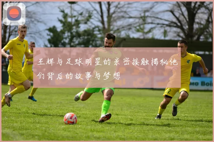王辉与足球明星的亲密接触揭秘他们背后的故事与梦想