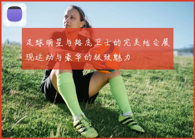 足球明星与路虎卫士的完美结合展现运动与豪华的极致魅力