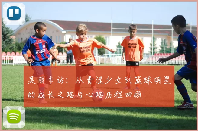 吴丽专访:从青涩少女到篮球明星的成长之路与心路历程回顾