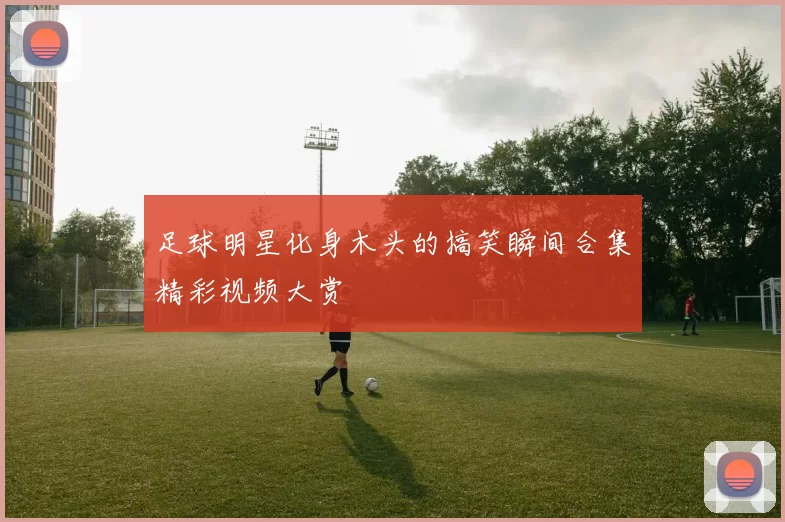 足球明星化身木头的搞笑瞬间合集精彩视频大赏