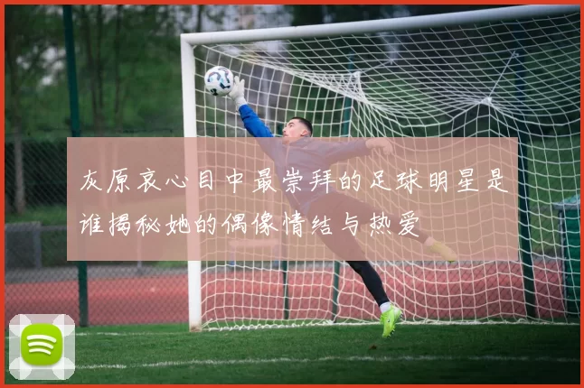 灰原哀心目中最崇拜的足球明星是谁揭秘她的偶像情结与热爱
