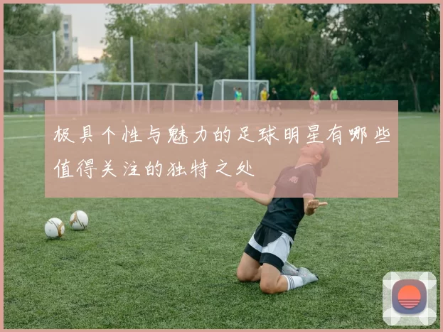 极具个性与魅力的足球明星有哪些值得关注的独特之处