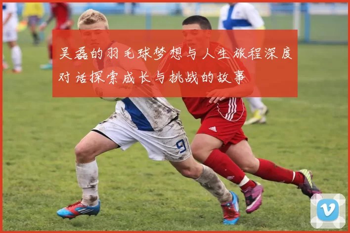 吴磊的羽毛球梦想与人生旅程深度对话探索成长与挑战的故事