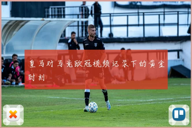 皇马对马竞欧冠视频记录下的黄金时刻