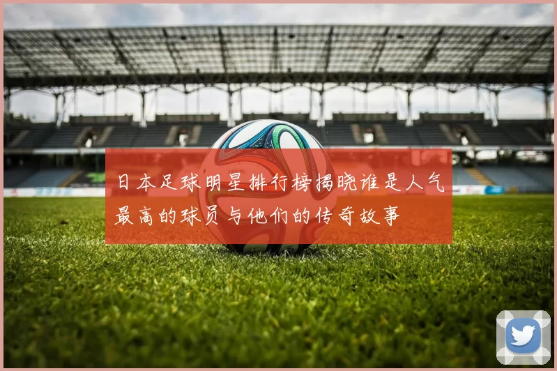 日本足球明星排行榜揭晓谁是人气最高的球员与他们的传奇故事