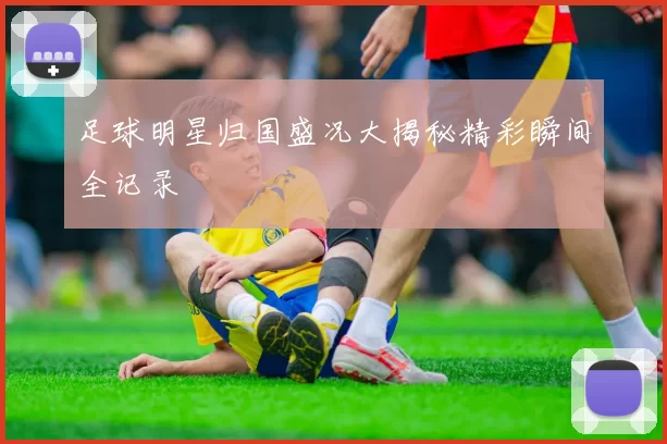 足球明星归国盛况大揭秘精彩瞬间全记录