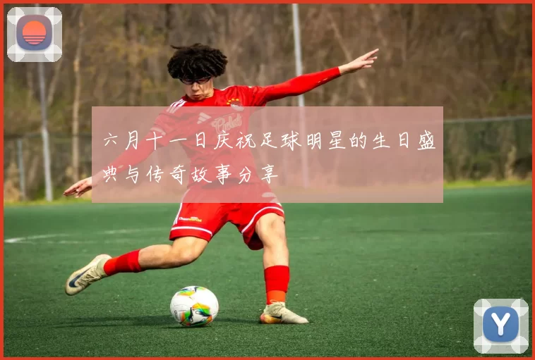 六月十一日庆祝足球明星的生日盛典与传奇故事分享