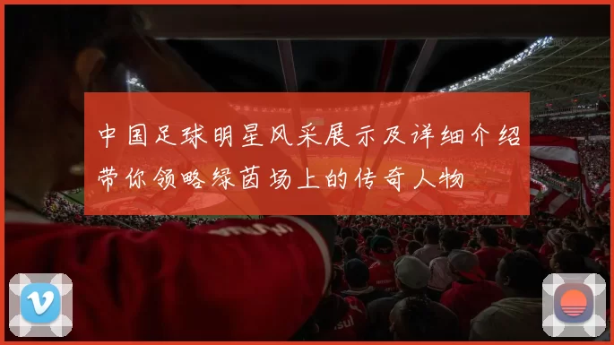 中国足球明星风采展示及详细介绍带你领略绿茵场上的传奇人物