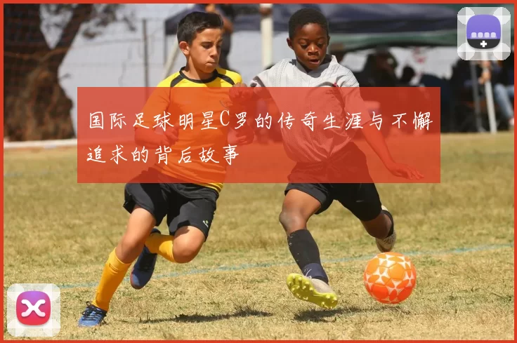 国际足球明星C罗的传奇生涯与不懈追求的背后故事