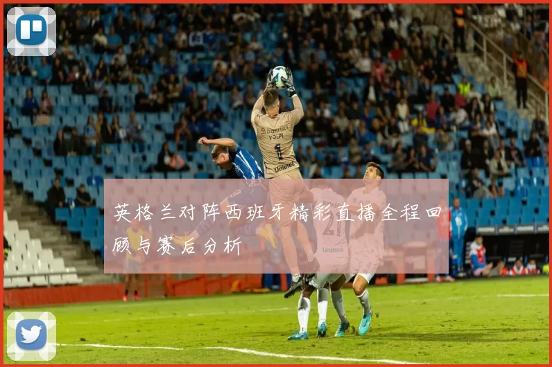 英格兰对阵西班牙精彩直播全程回顾与赛后分析