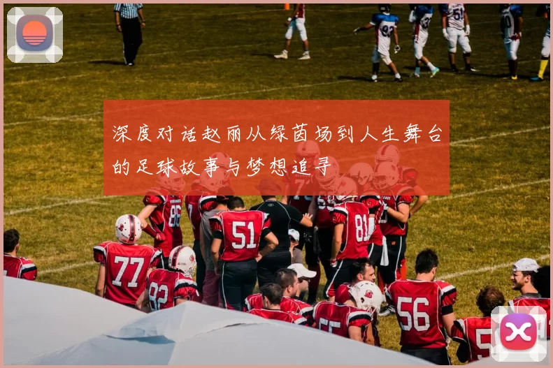 深度对话赵丽从绿茵场到人生舞台的足球故事与梦想追寻