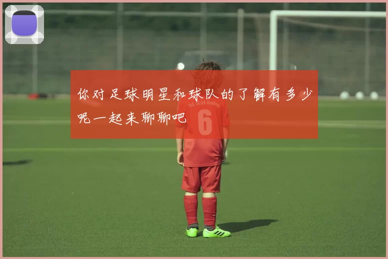 你对足球明星和球队的了解有多少呢一起来聊聊吧
