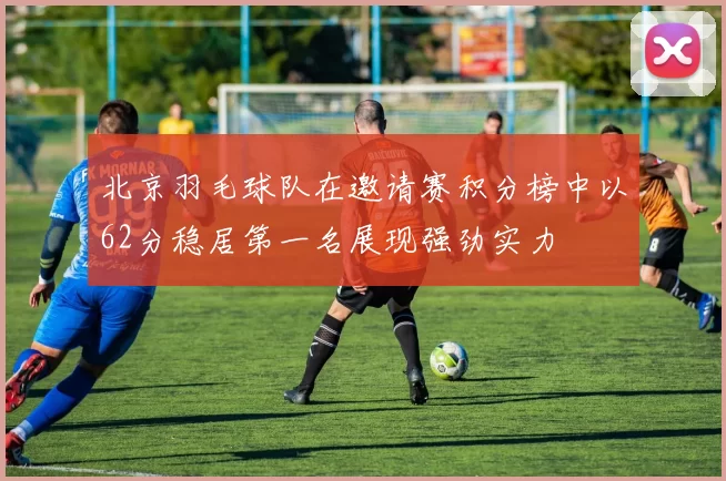 北京羽毛球队在邀请赛积分榜中以62分稳居第一名展现强劲实力
