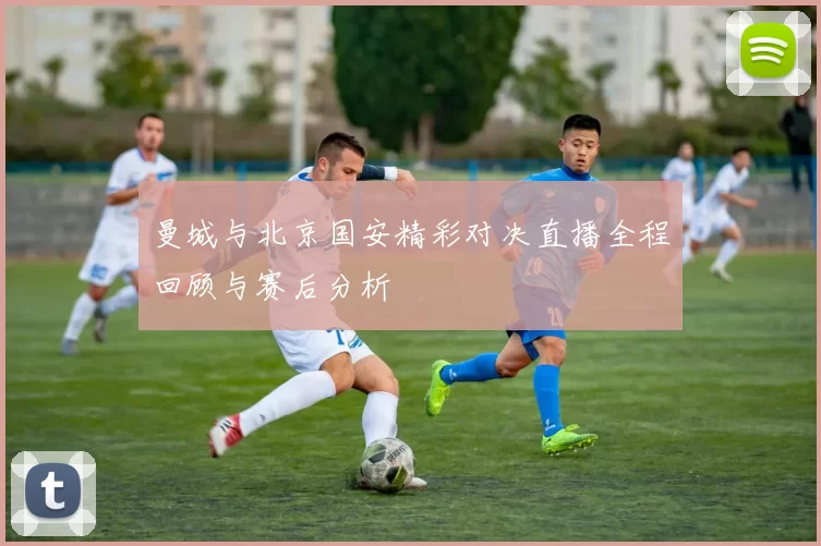 曼城与北京国安精彩对决直播全程回顾与赛后分析