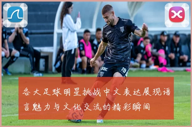 各大足球明星挑战中文表达展现语言魅力与文化交流的精彩瞬间