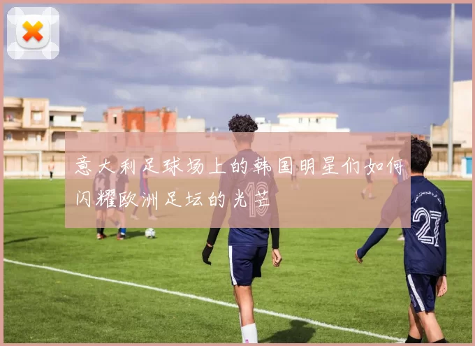 意大利足球场上的韩国明星们如何闪耀欧洲足坛的光芒