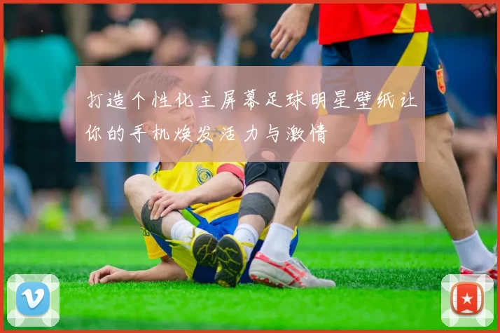 打造个性化主屏幕足球明星壁纸让你的手机焕发活力与激情