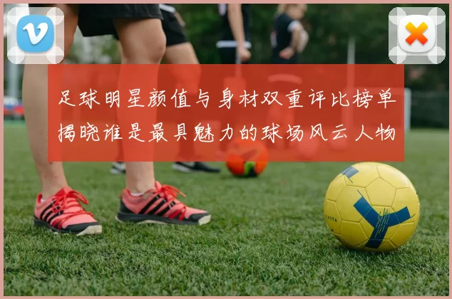 足球明星颜值与身材双重评比榜单揭晓谁是最具魅力的球场风云人物