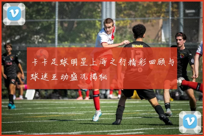 卡卡足球明星上海之行精彩回顾与球迷互动盛况揭秘