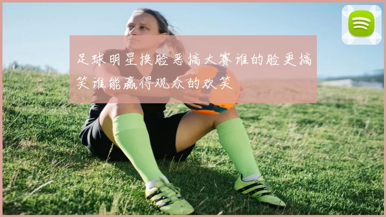 足球明星换脸恶搞大赛谁的脸更搞笑谁能赢得观众的欢笑
