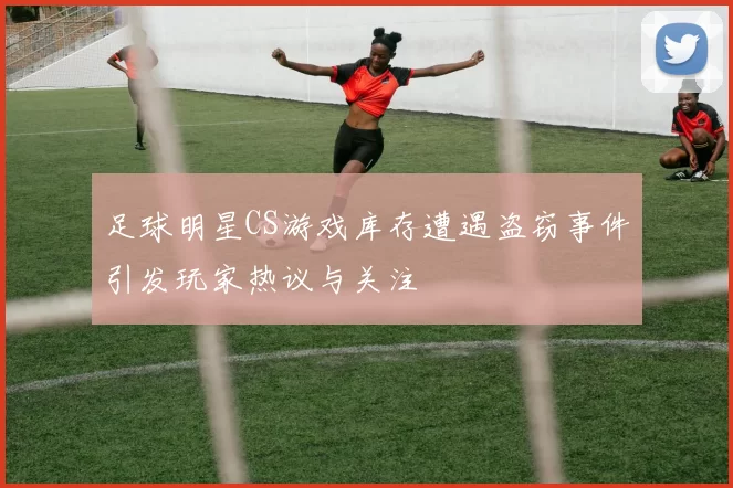 足球明星CS游戏库存遭遇盗窃事件引发玩家热议与关注