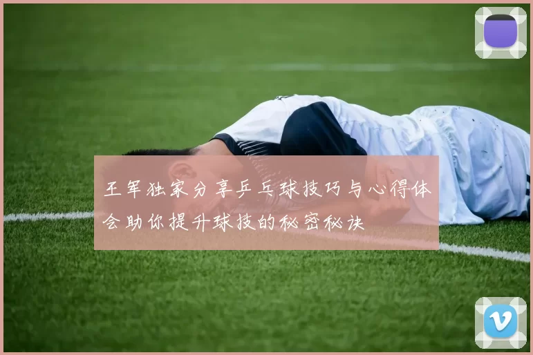 王军独家分享乒乓球技巧与心得体会助你提升球技的秘密秘诀