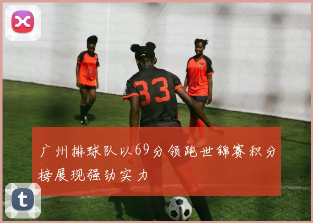 广州排球队以69分领跑世锦赛积分榜展现强劲实力