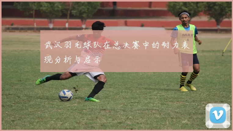 武汉羽毛球队在总决赛中的耐力表现分析与启示