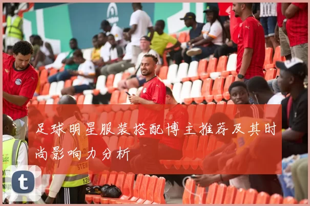 足球明星服装搭配博主推荐及其时尚影响力分析