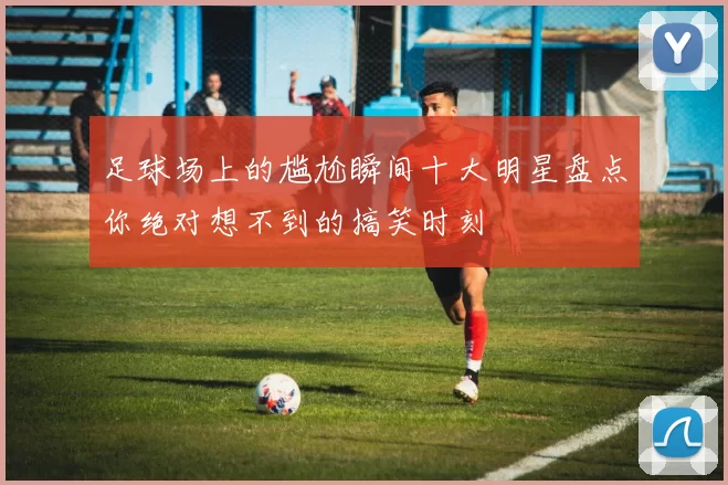 足球场上的尴尬瞬间十大明星盘点你绝对想不到的搞笑时刻
