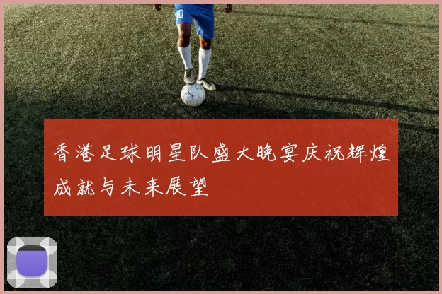 香港足球明星队盛大晚宴庆祝辉煌成就与未来展望