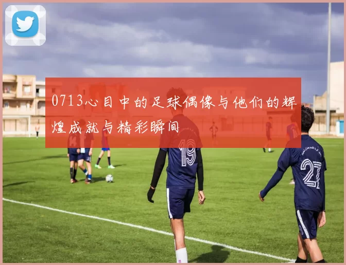 0713心目中的足球偶像与他们的辉煌成就与精彩瞬间