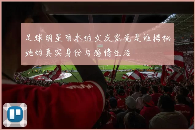 足球明星丽水的女友究竟是谁揭秘她的真实身份与感情生活