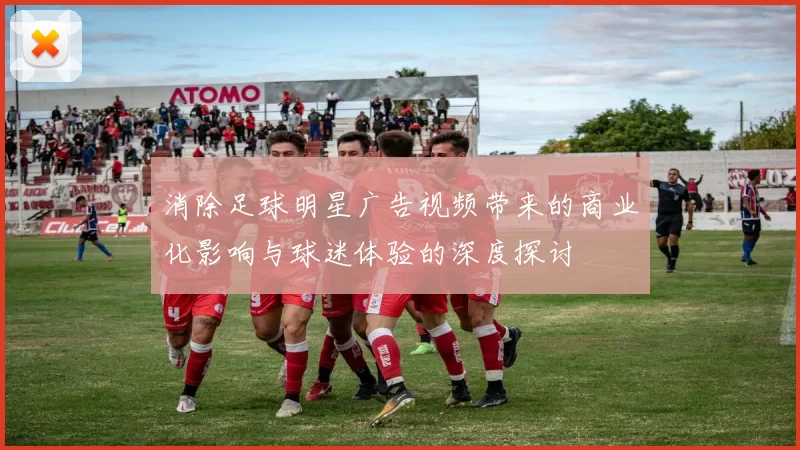 消除足球明星广告视频带来的商业化影响与球迷体验的深度探讨