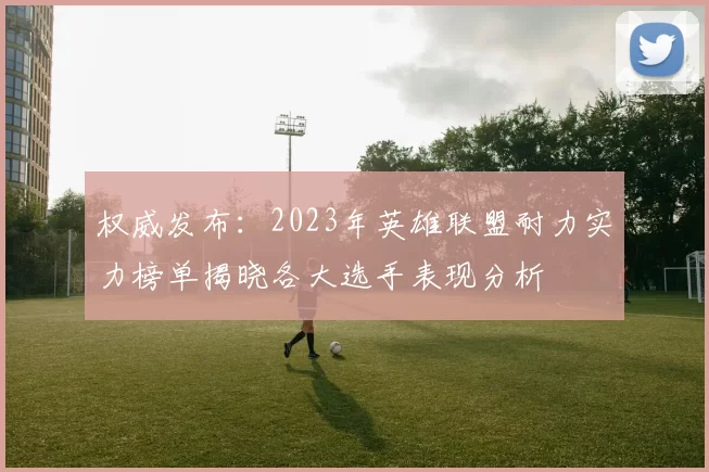 权威发布：2023年英雄联盟耐力实力榜单揭晓各大选手表现分析