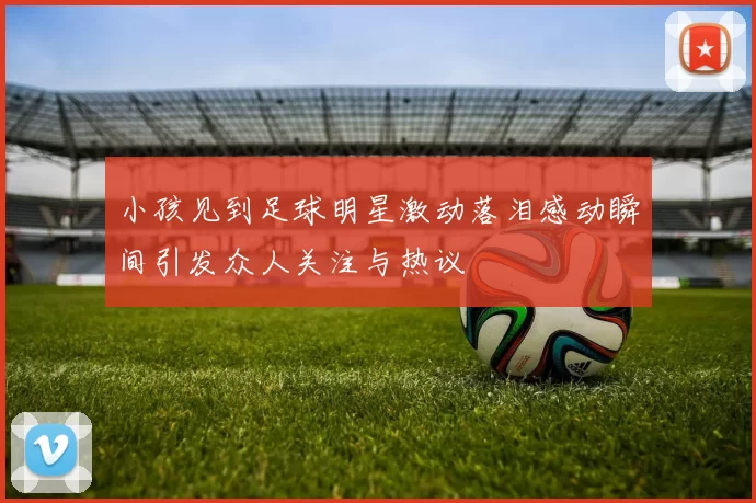 小孩见到足球明星激动落泪感动瞬间引发众人关注与热议