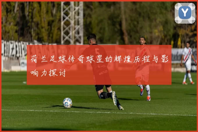 荷兰足球传奇球星的辉煌历程与影响力探讨