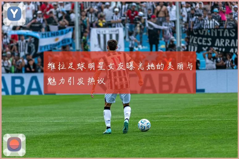 维拉足球明星女友曝光她的美丽与魅力引发热议
