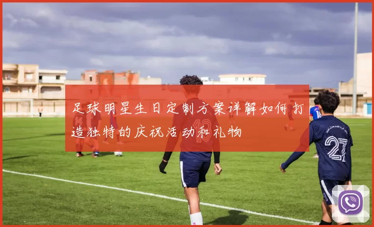 足球明星生日定制方案详解如何打造独特的庆祝活动和礼物