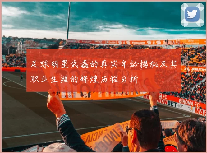 足球明星武磊的真实年龄揭秘及其职业生涯的辉煌历程分析