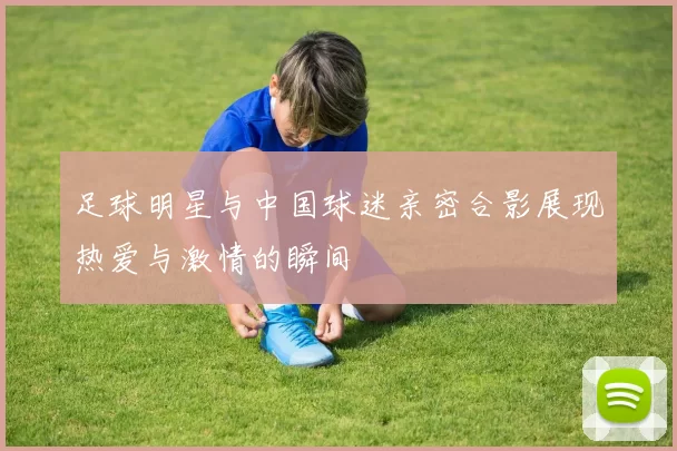 足球明星与中国球迷亲密合影展现热爱与激情的瞬间