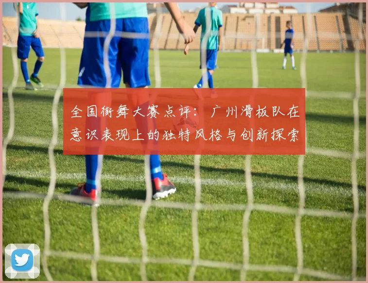 全国街舞大赛点评：广州滑板队在意识表现上的独特风格与创新探索