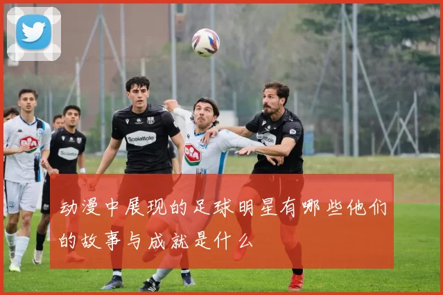动漫中展现的足球明星有哪些他们的故事与成就是什么