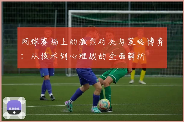 网球赛场上的激烈对决与策略博弈：从技术到心理战的全面解析