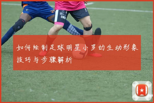 如何绘制足球明星小罗的生动形象技巧与步骤解析