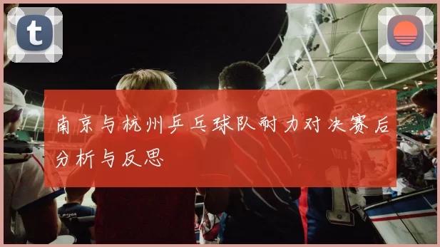 南京与杭州乒乓球队耐力对决赛后分析与反思