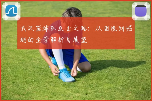 武汉篮球队反击之路：从困境到崛起的全景解析与展望