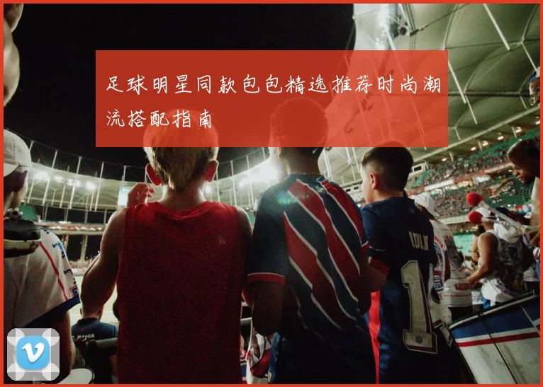 足球明星同款包包精选推荐时尚潮流搭配指南